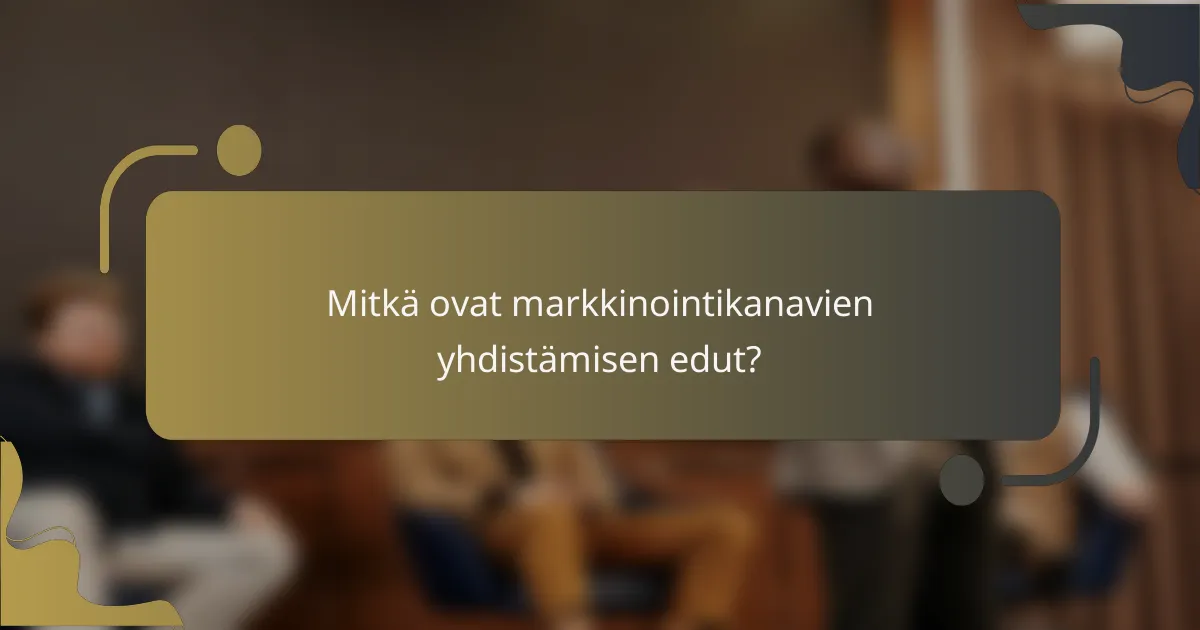 Mitkä ovat markkinointikanavien yhdistämisen edut?